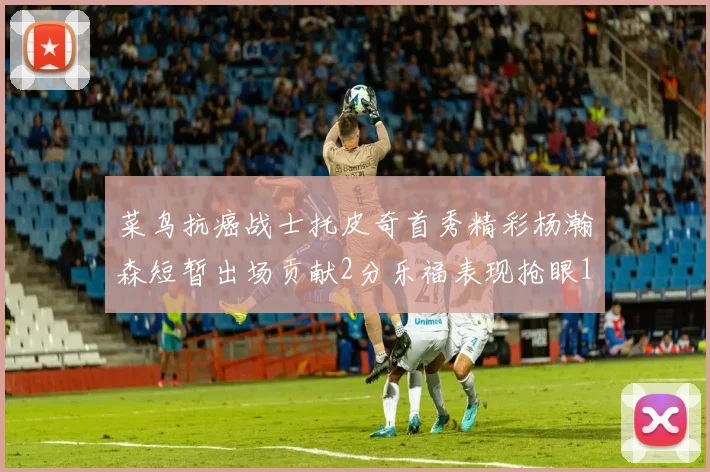 菜鸟抗癌战士托皮奇首秀精彩杨瀚森短暂出场贡献2分乐福表现抢眼14分钟斩获11分2助