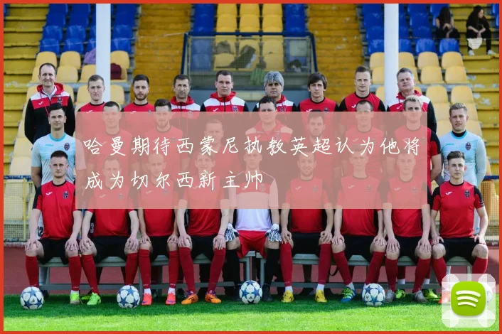 哈曼期待西蒙尼执教英超认为他将成为切尔西新主帅