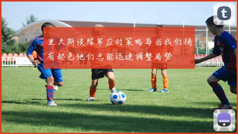 里夫斯谈绿军应对策略每当我们稍有起色他们总能迅速调整局势
