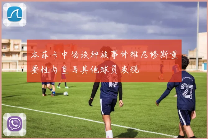 本菲卡中场谈种族事件维尼修斯重要性与皇马其他球员表现