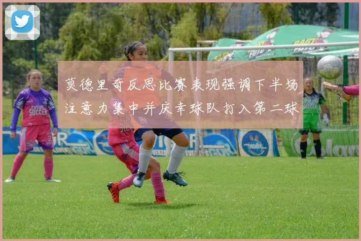 莫德里奇反思比赛表现强调下半场注意力集中并庆幸球队打入第二球