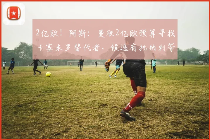 2亿欧！阿斯：曼联2亿欧预算寻找卡塞米罗替代者，候选有托纳利等