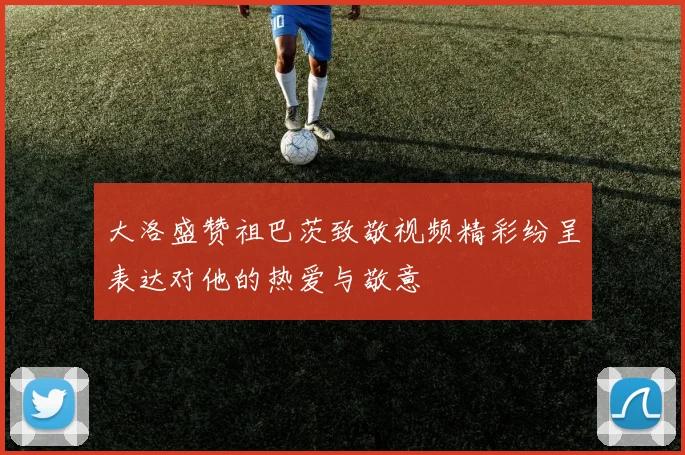 大洛盛赞祖巴茨致敬视频精彩纷呈表达对他的热爱与敬意