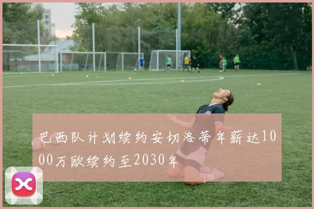 巴西队计划续约安切洛蒂年薪达1000万欧续约至2030年