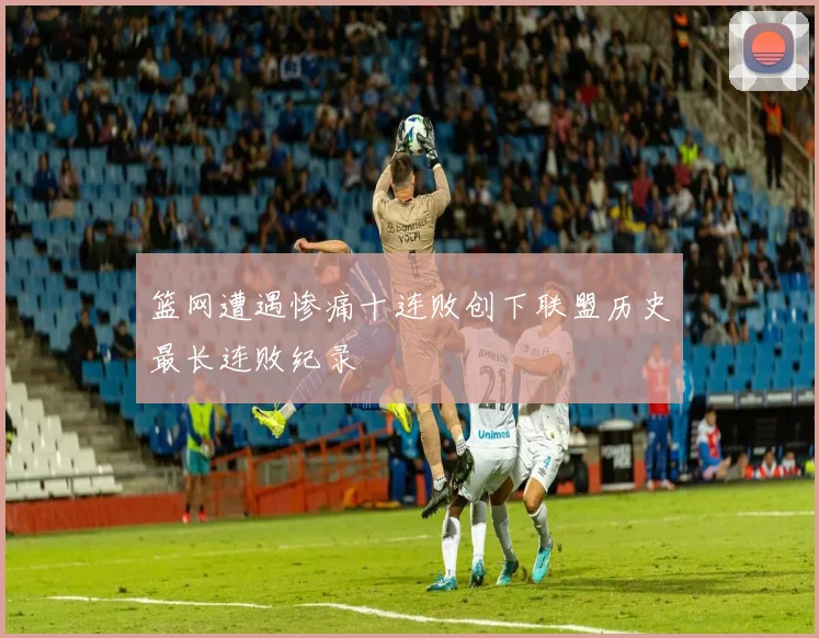 篮网遭遇惨痛十连败创下联盟历史最长连败纪录