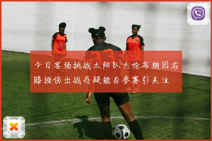 今日客场挑战太阳队杰伦布朗因右膝挫伤出战存疑能否参赛引关注