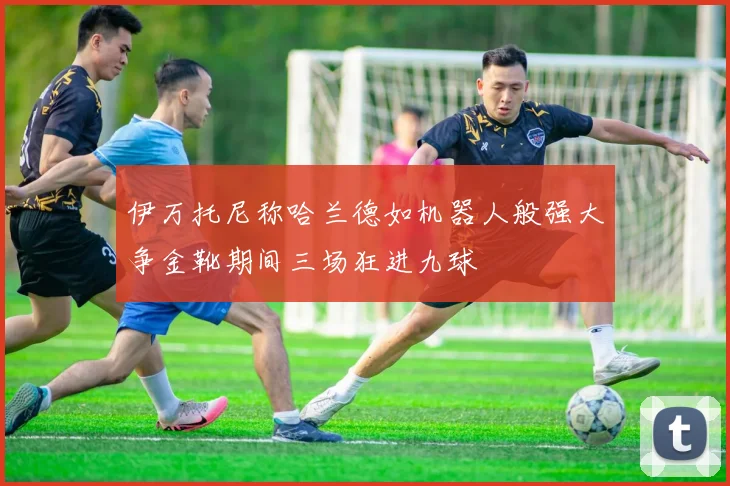 伊万托尼称哈兰德如机器人般强大争金靴期间三场狂进九球