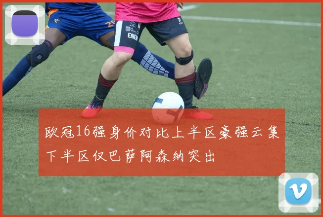 欧冠16强身价对比上半区豪强云集下半区仅巴萨阿森纳突出