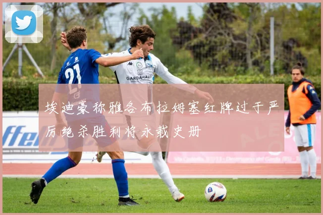 埃迪豪称雅各布拉姆塞红牌过于严厉绝杀胜利将永载史册